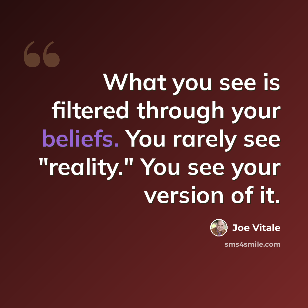 “What you see is filtered through your beliefs. You rarely see "reality." You see your version of it.” quote by Joe Vitale