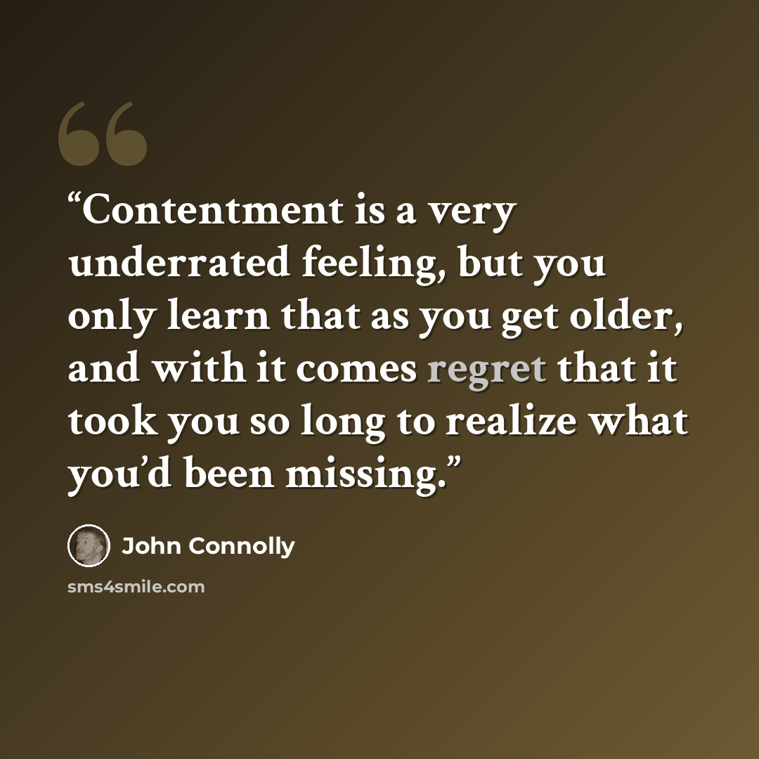 “Contentment is a very underrated feeling, but you only learn that as you get older, and with it comes regret that it took you so long to realize what you’d been missing.” quote by John Connolly