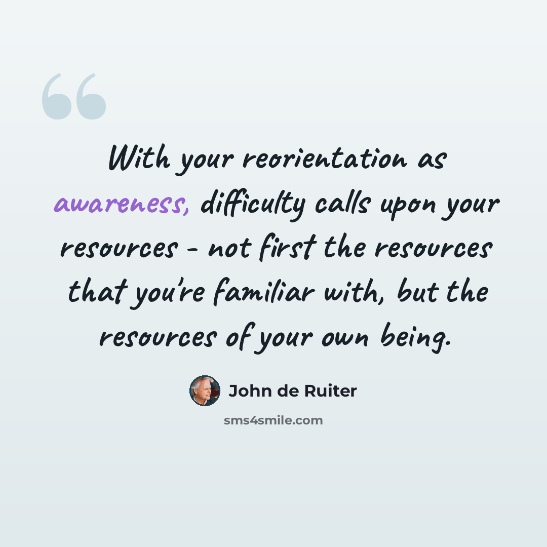 “With your reorientation as awareness, difficulty calls upon your resources - not first the resources that you're familiar with, but the resources of your own being.” quote by John de Ruiter