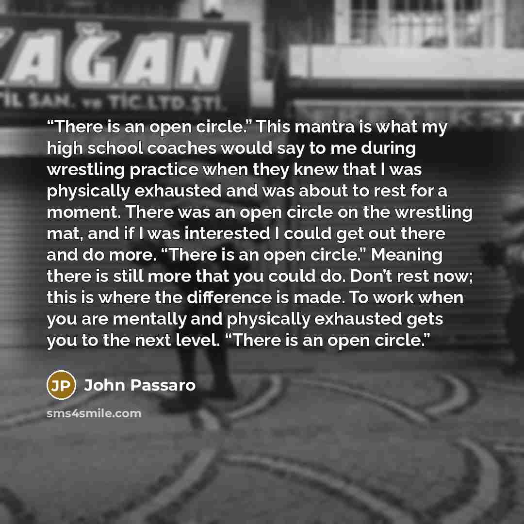 “There is an open circle.” This mantra is what my high school coaches would say to me during wrestling practice when they knew that I was physically exhausted and was about to rest for a moment. There was an open circle on the wrestling mat, and if I was interested I could get out there and do…” quote by John Passaro