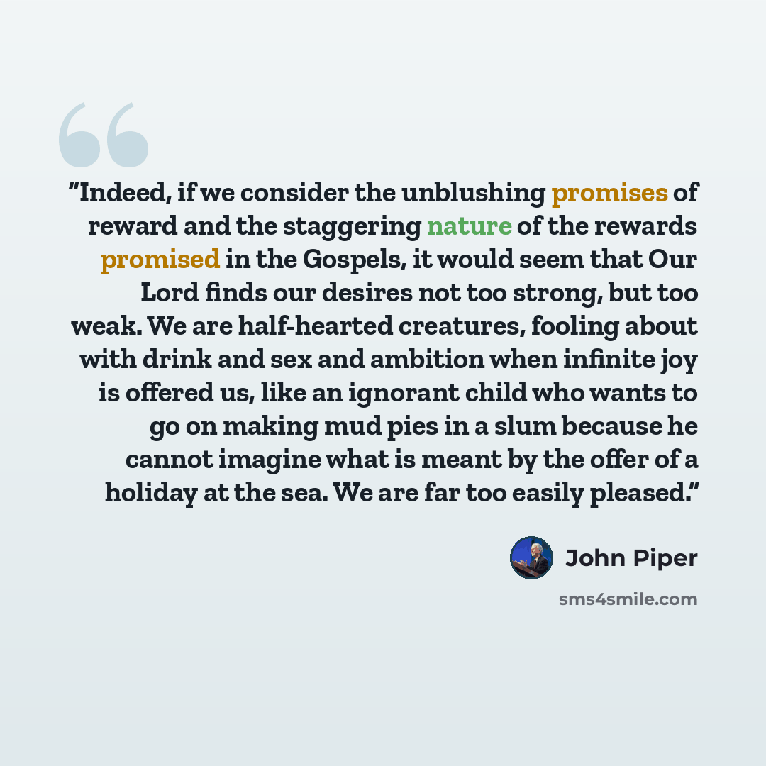 “Indeed, if we consider the unblushing promises of reward and the staggering nature of the rewards promised in the Gospels, it would seem that Our Lord finds our desires not too strong, but too weak. We are half-hearted creatures, fooling about with drink and sex and ambition when infinite joy is…” quote by John Piper
