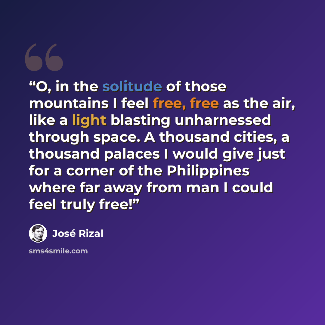“O, in the solitude of those mountains I feel free, free as the air, like a light blasting unharnessed through space. A thousand cities, a thousand palaces I would give just for a corner of the Philippines where far away from man I could feel truly free!” quote by José Rizal