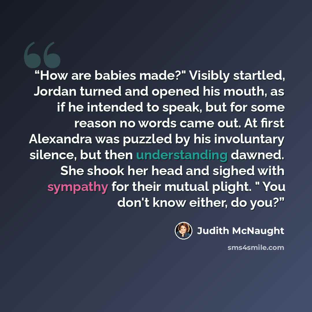 “How are babies made?" Visibly startled, Jordan turned and opened his mouth, as if he intended to speak, but for some reason no words came out. At first Alexandra was puzzled by his involuntary silence, but then understanding dawned. She shook her head and sighed with sympathy for their mutual…” quote by Judith McNaught