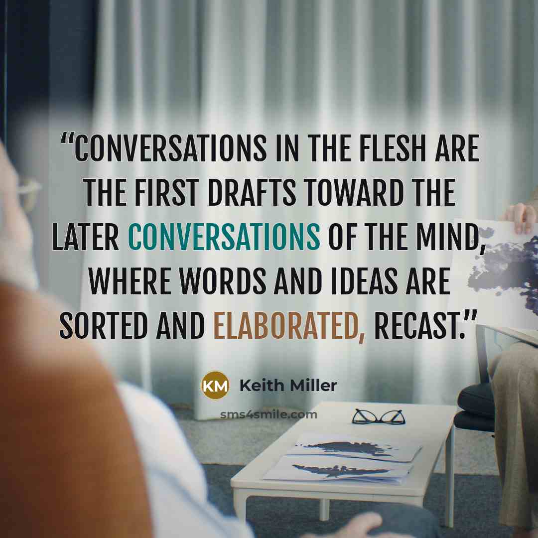 “Conversations in the flesh are the first drafts toward the later conversations of the mind, where words and ideas are sorted and elaborated, recast.” quote by Keith Miller
