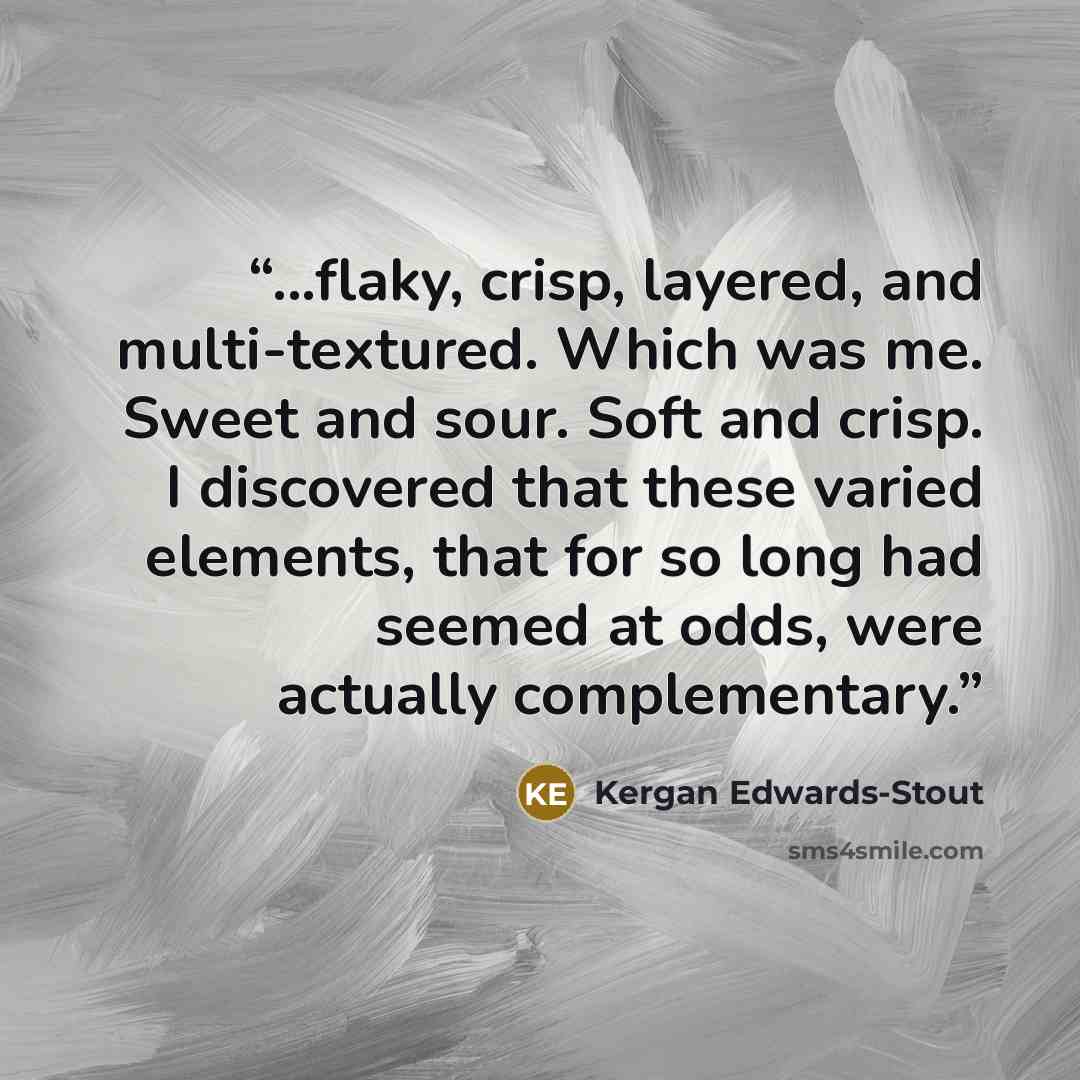 “...flaky, crisp, layered, and multi-textured. Which was me. Sweet and sour. Soft and crisp. I discovered that these varied elements, that for so long had seemed at odds, were actually complementary.” quote by Kergan Edwards-Stout