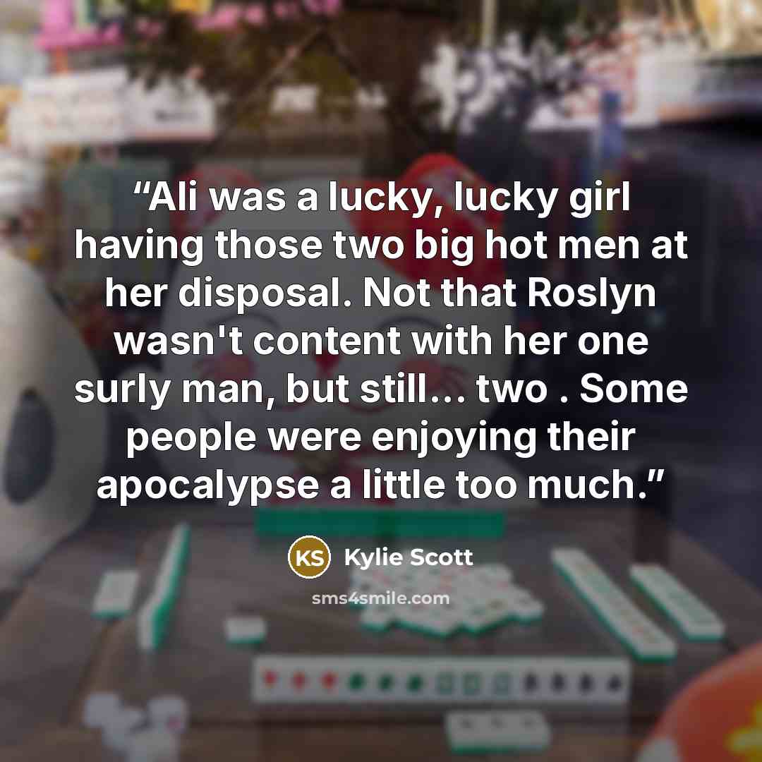 “Ali was a lucky, lucky girl having those two big hot men at her disposal. Not that Roslyn wasn't content with her one surly man, but still... two . Some people were enjoying their apocalypse a little too much.” quote by Kylie Scott