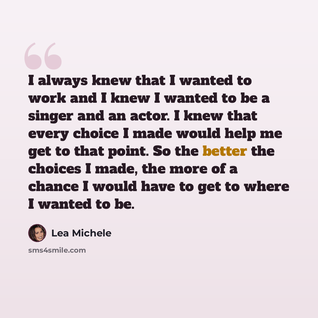 “I always knew that I wanted to work and I knew I wanted to be a singer and an actor. I knew that every choice I made would help me get to that point. So the better the choices I made, the more of a chance I would have to get to where I wanted to be.” quote by Lea Michele