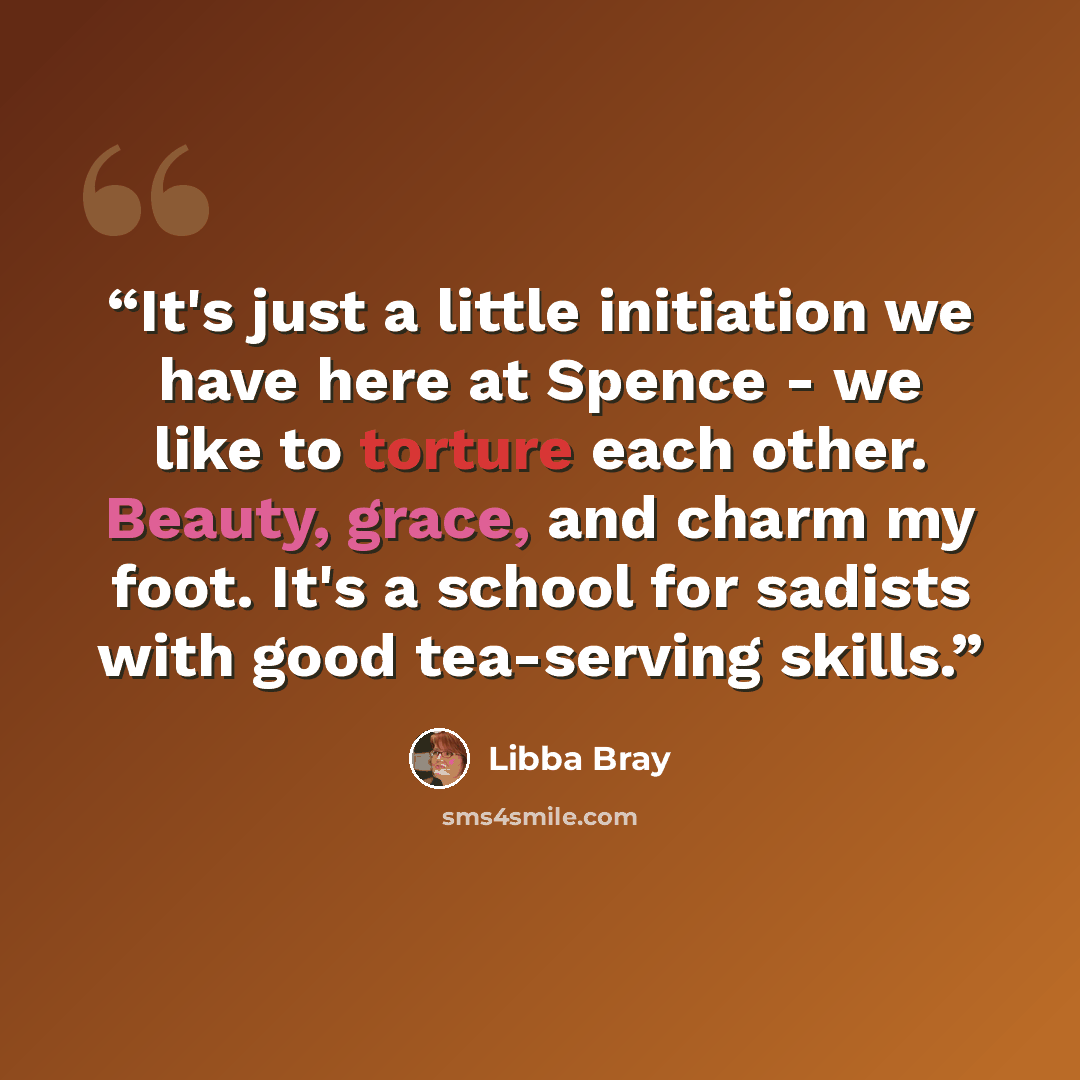 “It's just a little initiation we have here at Spence - we like to torture each other. Beauty, grace, and charm my foot. It's a school for sadists with good tea-serving skills.” quote by Libba Bray
