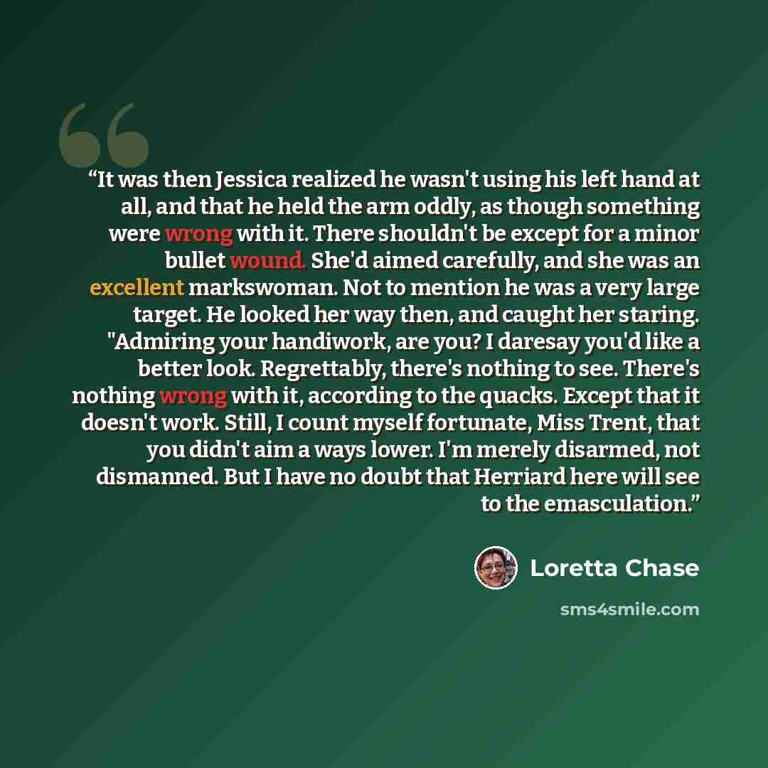 “It was then Jessica realized he wasn't using his left hand at all, and that he held the arm oddly, as though something were wrong with it. There shouldn't be except for a minor bullet wound. She'd aimed carefully, and she was an excellent markswoman. Not to mention he was a very large target. He…” quote by Loretta Chase