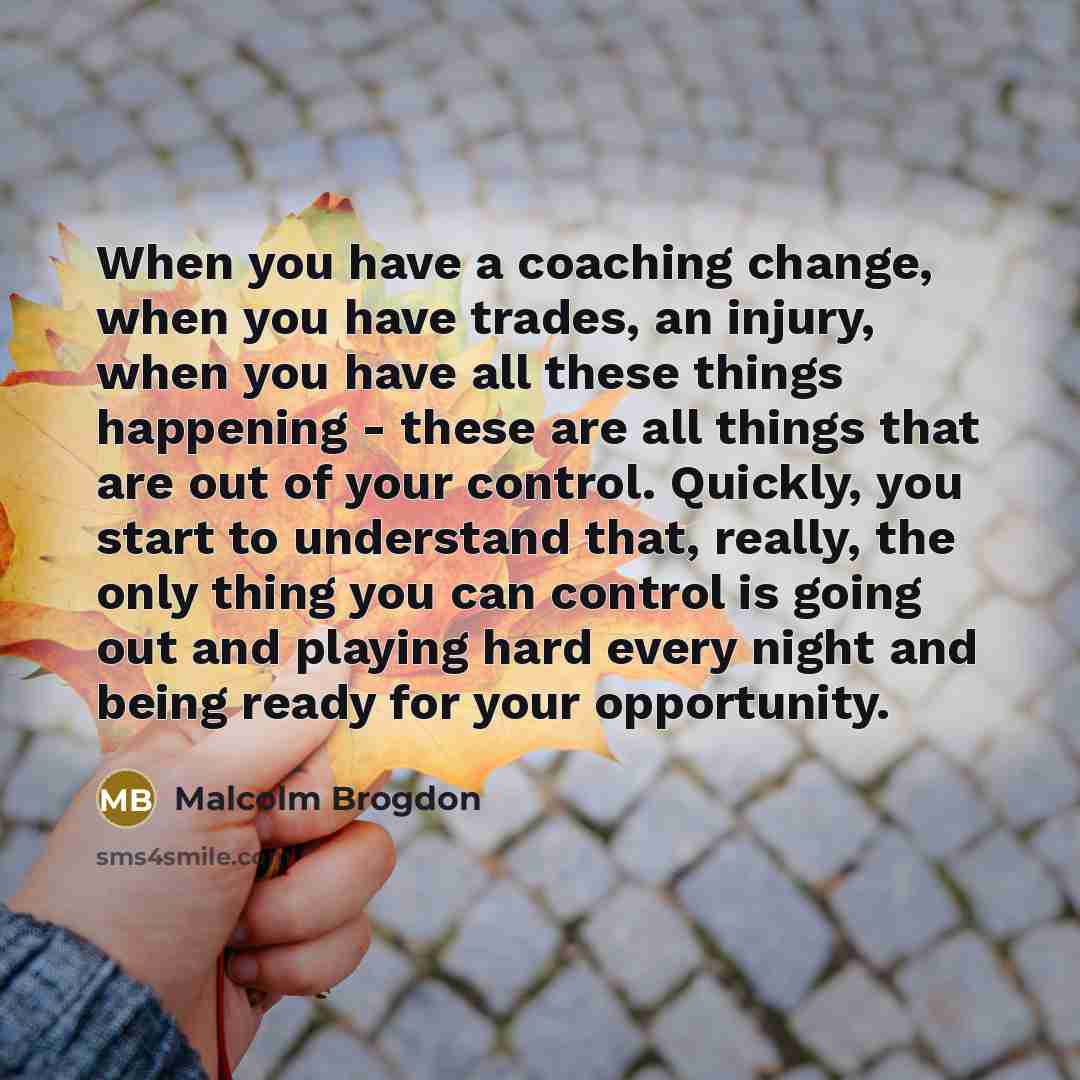 “When you have a coaching change, when you have trades, an injury, when you have all these things happening - these are all things that are out of your control. Quickly, you start to understand that, really, the only thing you can control is going out and playing hard every night and being ready…” quote by Malcolm Brogdon