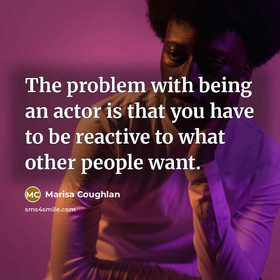 “The problem with being an actor is that you have to be reactive to what other people want.” quote by Marisa Coughlan