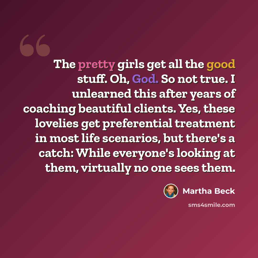 “The pretty girls get all the good stuff. Oh, God. So not true. I unlearned this after years of coaching beautiful clients. Yes, these lovelies get preferential treatment in most life scenarios, but there's a catch: While everyone's looking at them, virtually no one sees them.” quote by Martha Beck