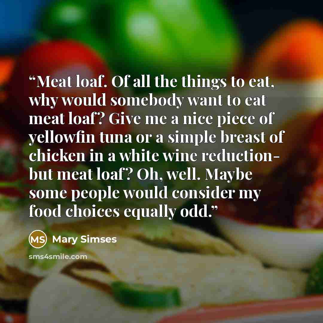 “Meat loaf. Of all the things to eat, why would somebody want to eat meat loaf? Give me a nice piece of yellowfin tuna or a simple breast of chicken in a white wine reduction- but meat loaf? Oh, well. Maybe some people would consider my food choices equally odd.” quote by Mary Simses
