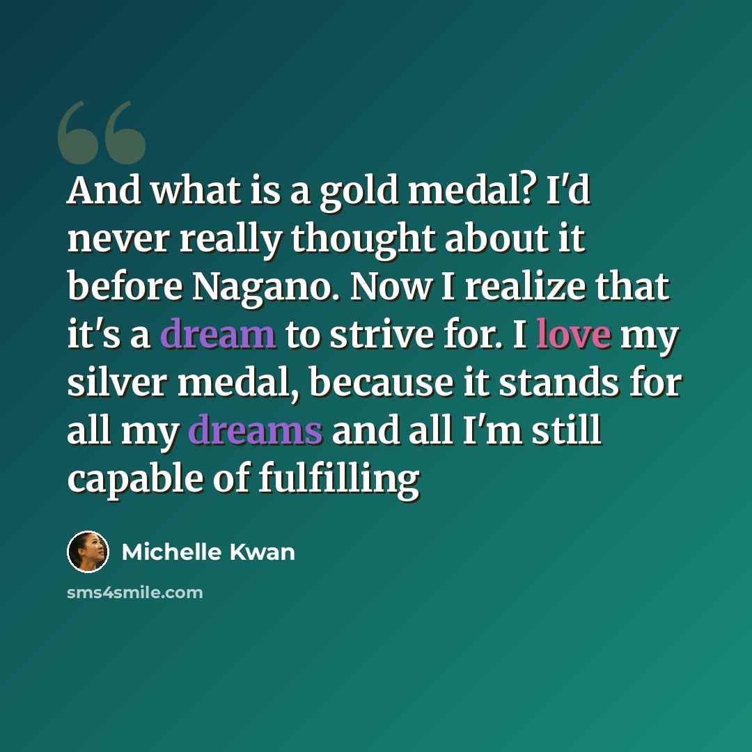 “And what is a gold medal? I'd never really thought about it before Nagano. Now I realize that it's a dream to strive for. I love my silver medal, because it stands for all my dreams and all I'm still capable of fulfilling” quote by Michelle Kwan