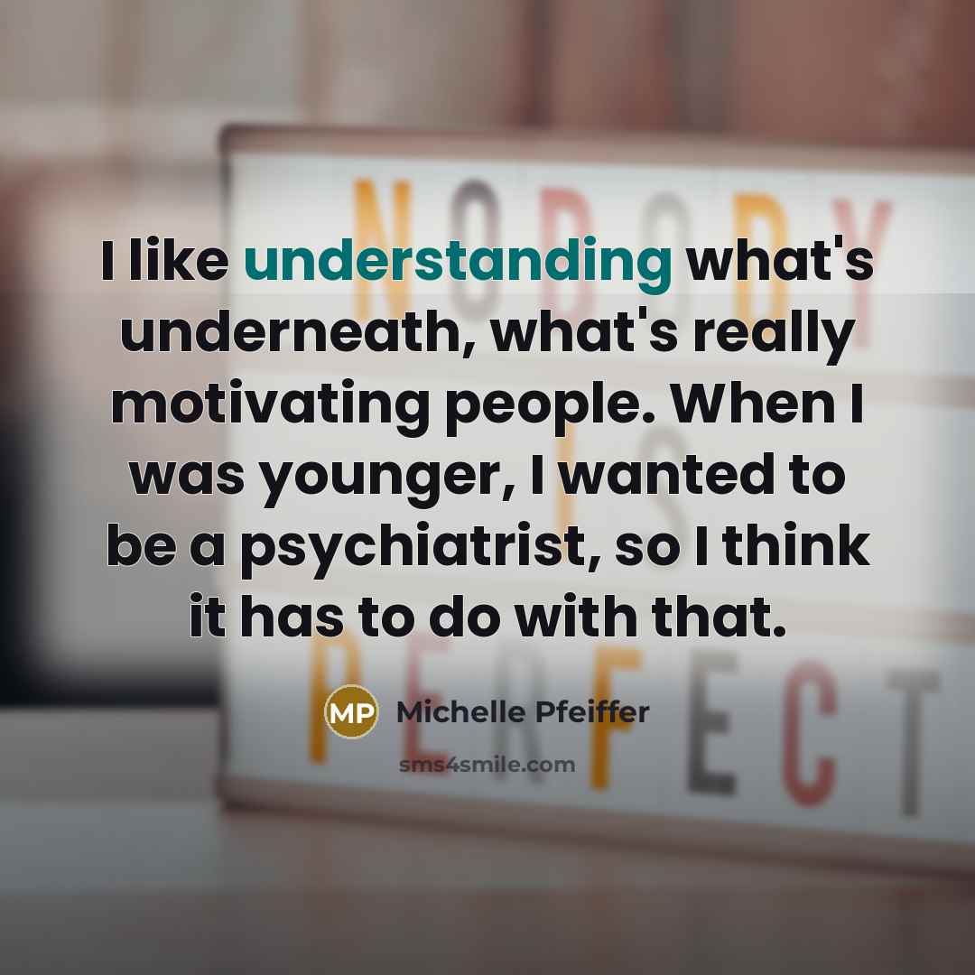 “I like understanding what's underneath, what's really motivating people. When I was younger, I wanted to be a psychiatrist, so I think it has to do with that.” quote by Michelle Pfeiffer