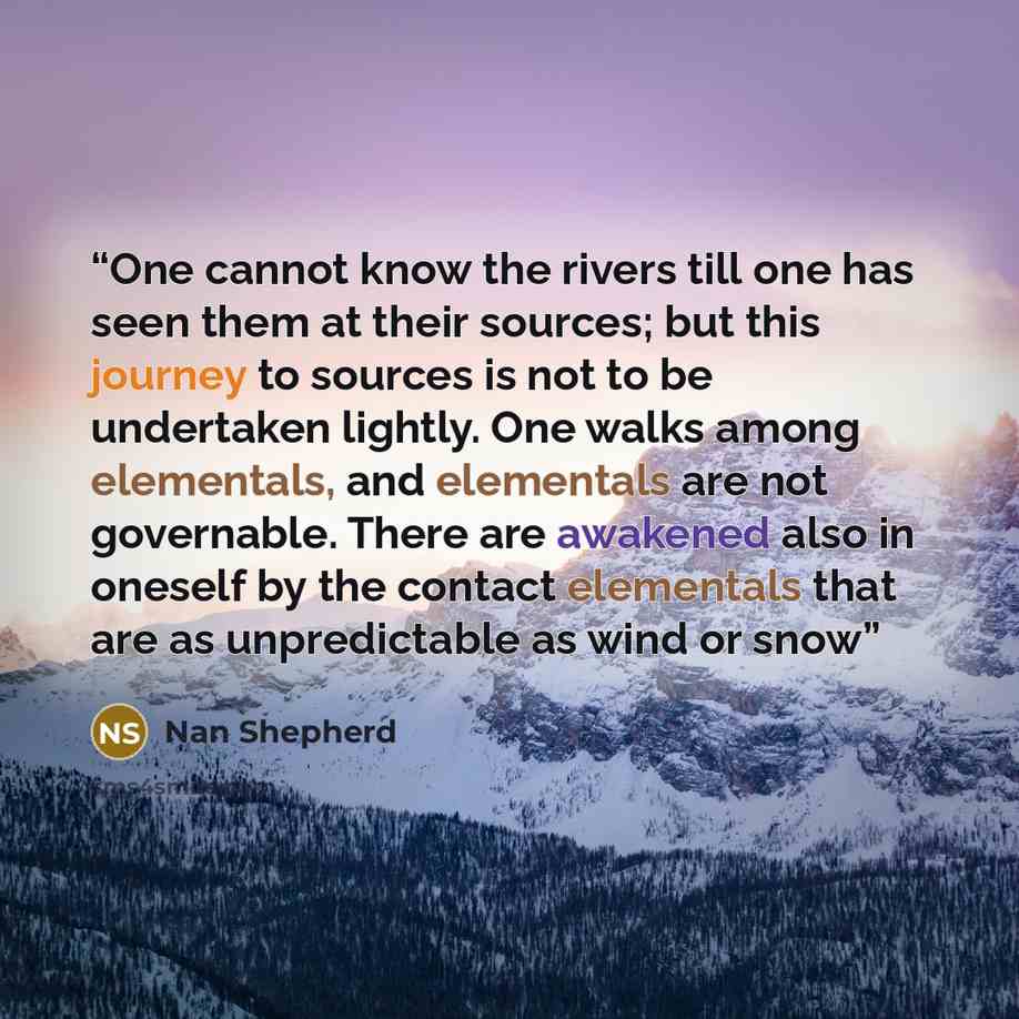 “One cannot know the rivers till one has seen them at their sources; but this journey to sources is not to be undertaken lightly. One walks among elementals, and elementals are not governable. There are awakened also in oneself by the contact elementals that are as unpredictable as wind or snow” quote by Nan Shepherd