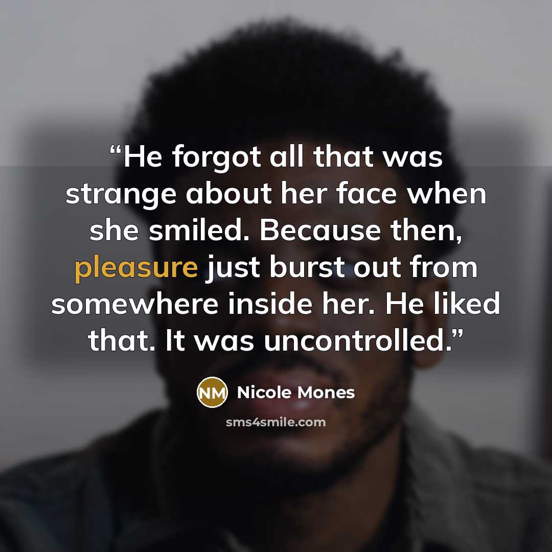 “He forgot all that was strange about her face when she smiled. Because then, pleasure just burst out from somewhere inside her. He liked that. It was uncontrolled.” quote by Nicole Mones
