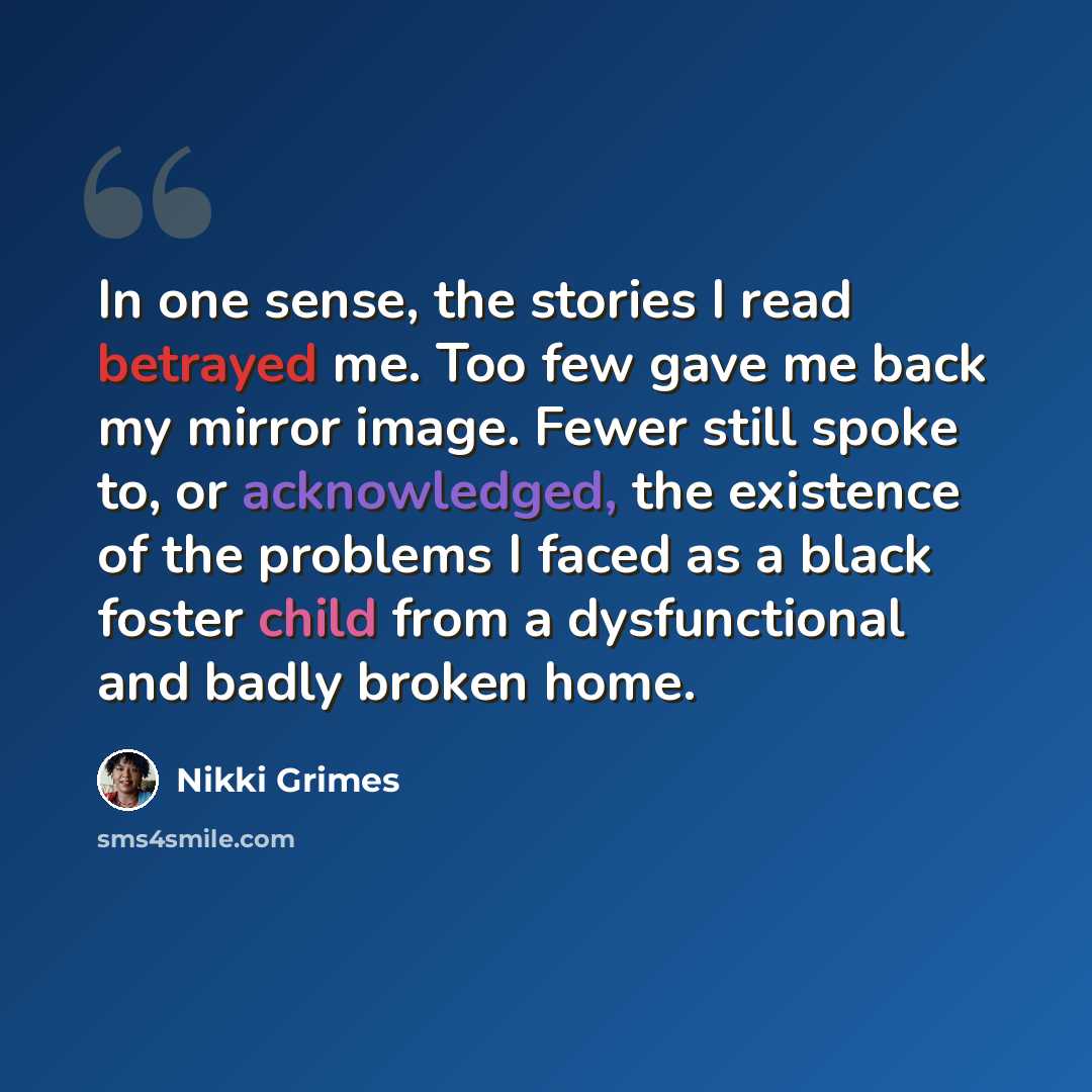 “In one sense, the stories I read betrayed me. Too few gave me back my mirror image. Fewer still spoke to, or acknowledged, the existence of the problems I faced as a black foster child from a dysfunctional and badly broken home.” quote by Nikki Grimes