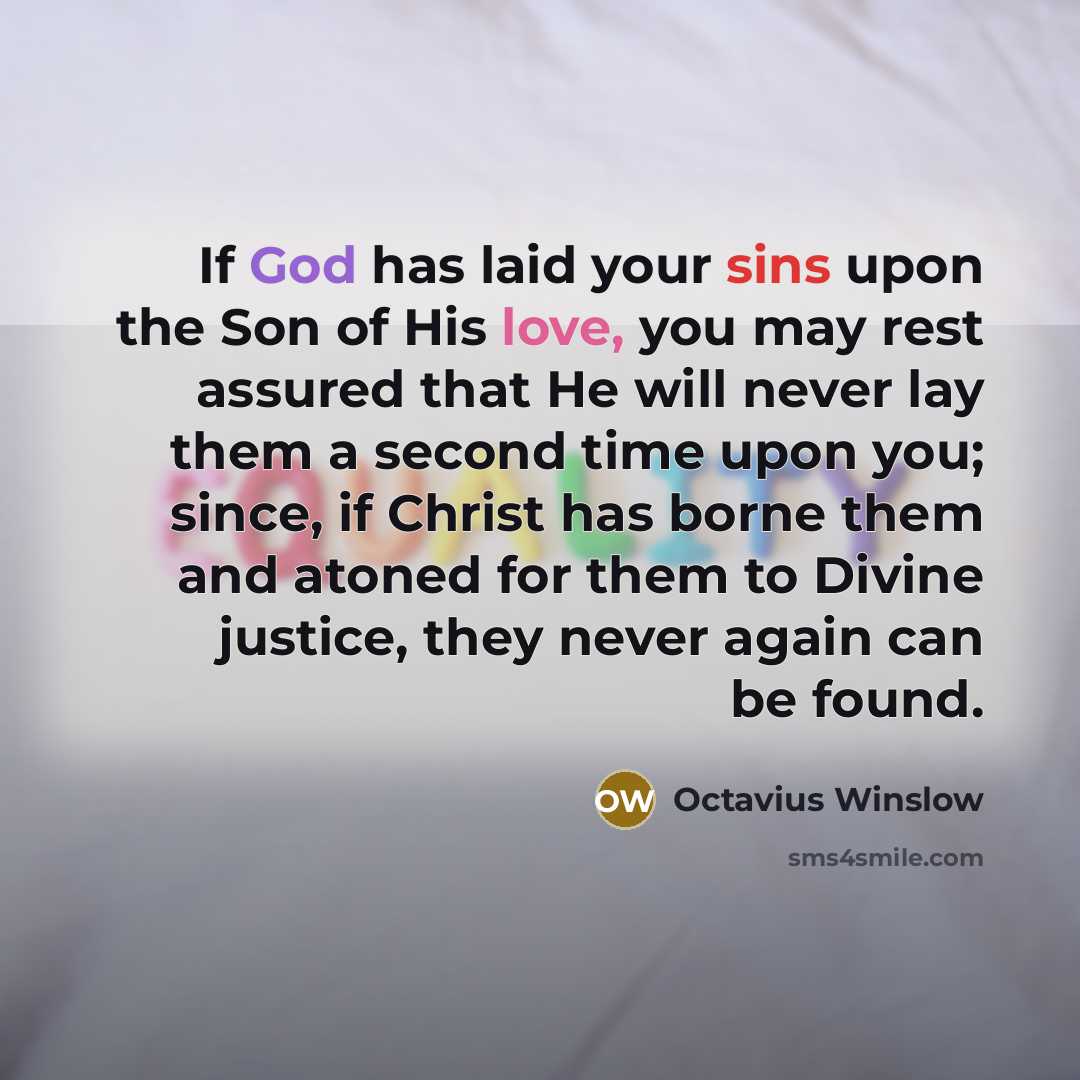 “If God has laid your sins upon the Son of His love, you may rest assured that He will never lay them a second time upon you; since, if Christ has borne them and atoned for them to Divine justice, they never again can be found.” quote by Octavius Winslow