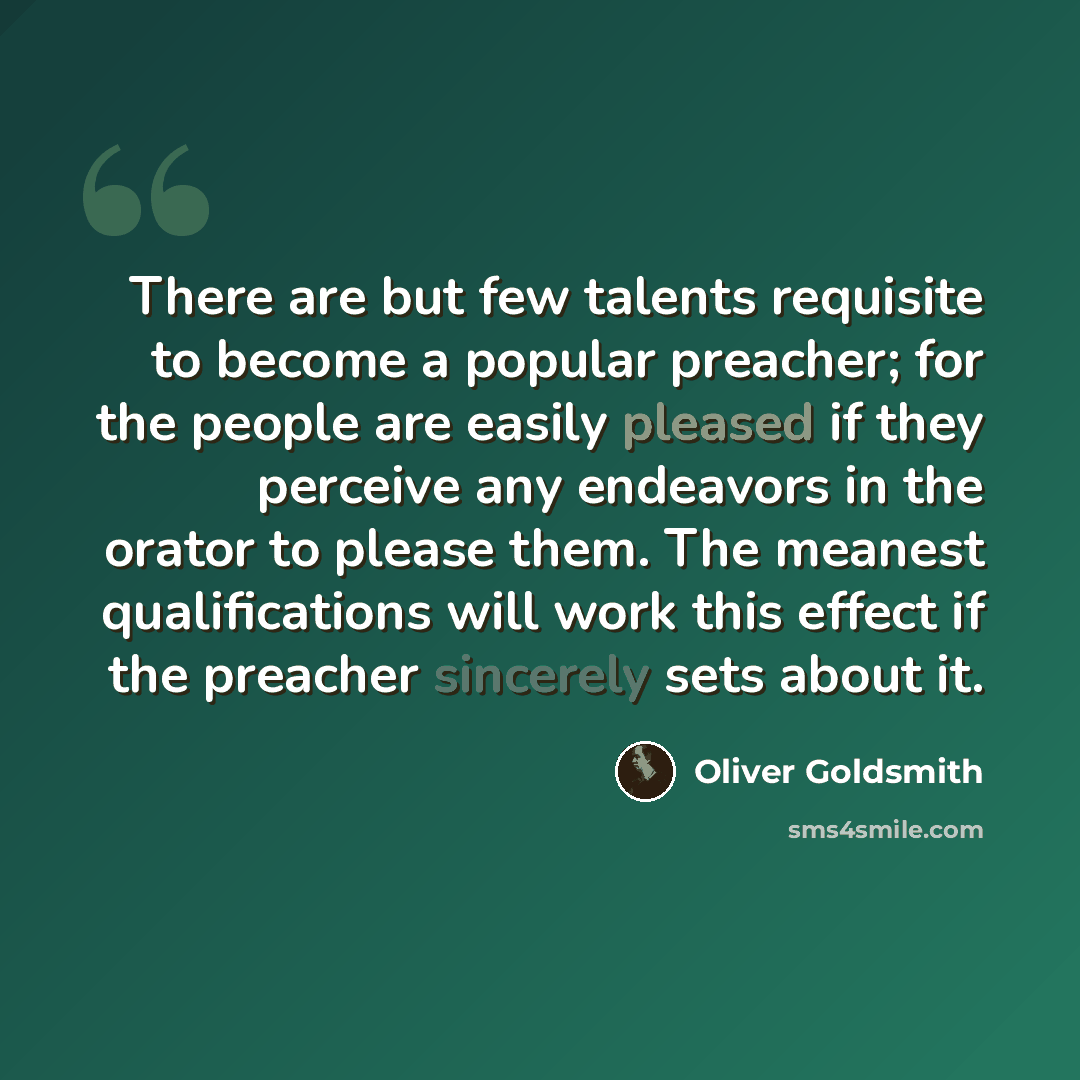 “There are but few talents requisite to become a popular preacher; for the people are easily pleased if they perceive any endeavors in the orator to please them. The meanest qualifications will work this effect if the preacher sincerely sets about it.” quote by Oliver Goldsmith