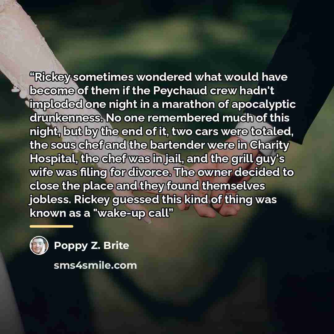 “Rickey sometimes wondered what would have become of them if the Peychaud crew hadn't imploded one night in a marathon of apocalyptic drunkenness. No one remembered much of this night, but by the end of it, two cars were totaled, the sous chef and the bartender were in Charity Hospital, the chef…” quote by Poppy Z. Brite