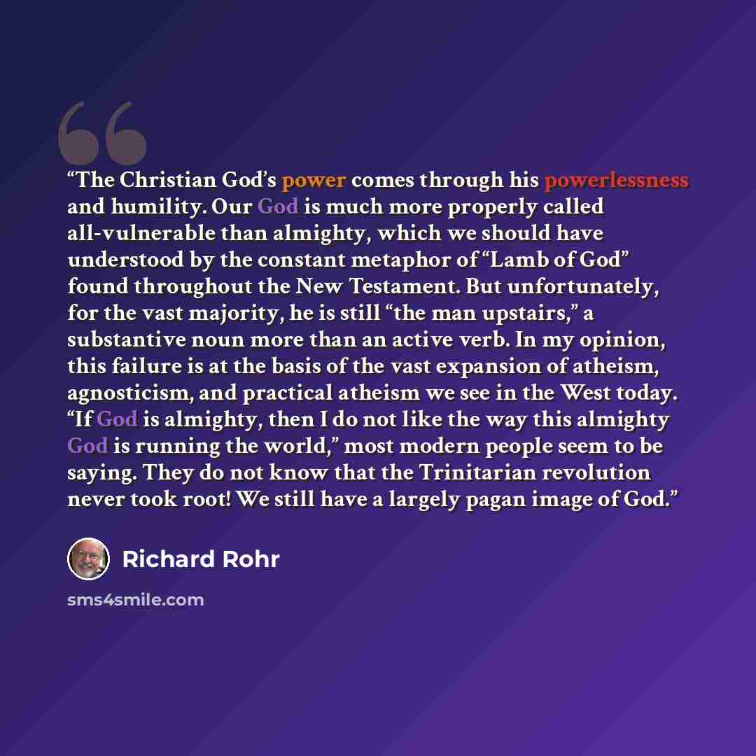 “The Christian God’s power comes through his powerlessness and humility. Our God is much more properly called all-vulnerable than almighty, which we should have understood by the constant metaphor of “Lamb of God” found throughout the New Testament. But unfortunately, for the vast majority, he is…” quote by Richard Rohr