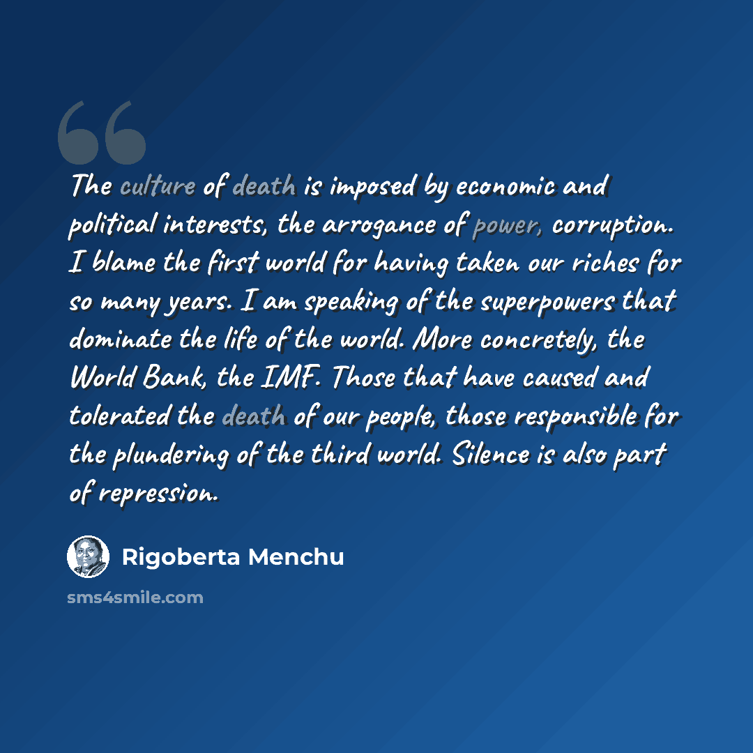 “The culture of death is imposed by economic and political interests, the arrogance of power, corruption. I blame the first world for having taken our riches for so many years. I am speaking of the superpowers that dominate the life of the world. More concretely, the World Bank, the IMF. Those that…” quote by Rigoberta Menchu
