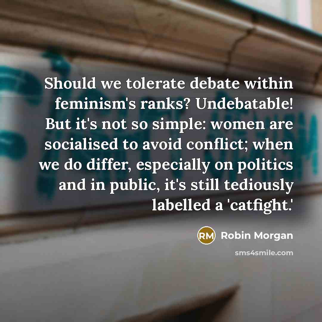 “Should we tolerate debate within feminism's ranks? Undebatable! But it's not so simple: women are socialised to avoid conflict; when we do differ, especially on politics and in public, it's still tediously labelled a 'catfight.'” quote by Robin Morgan