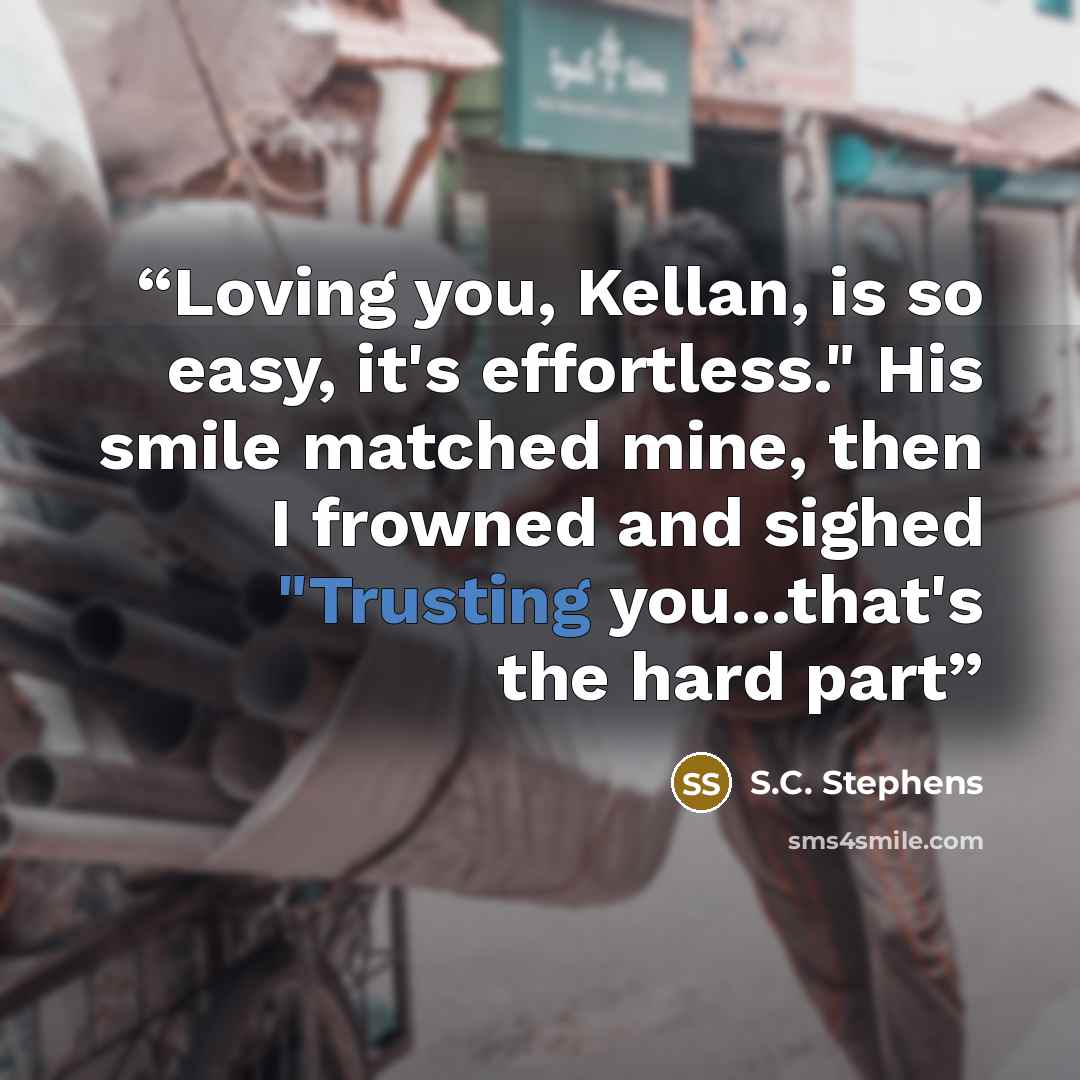“Loving you, Kellan, is so easy, it's effortless." His smile matched mine, then I frowned and sighed "Trusting you...that's the hard part” quote by S.C. Stephens
