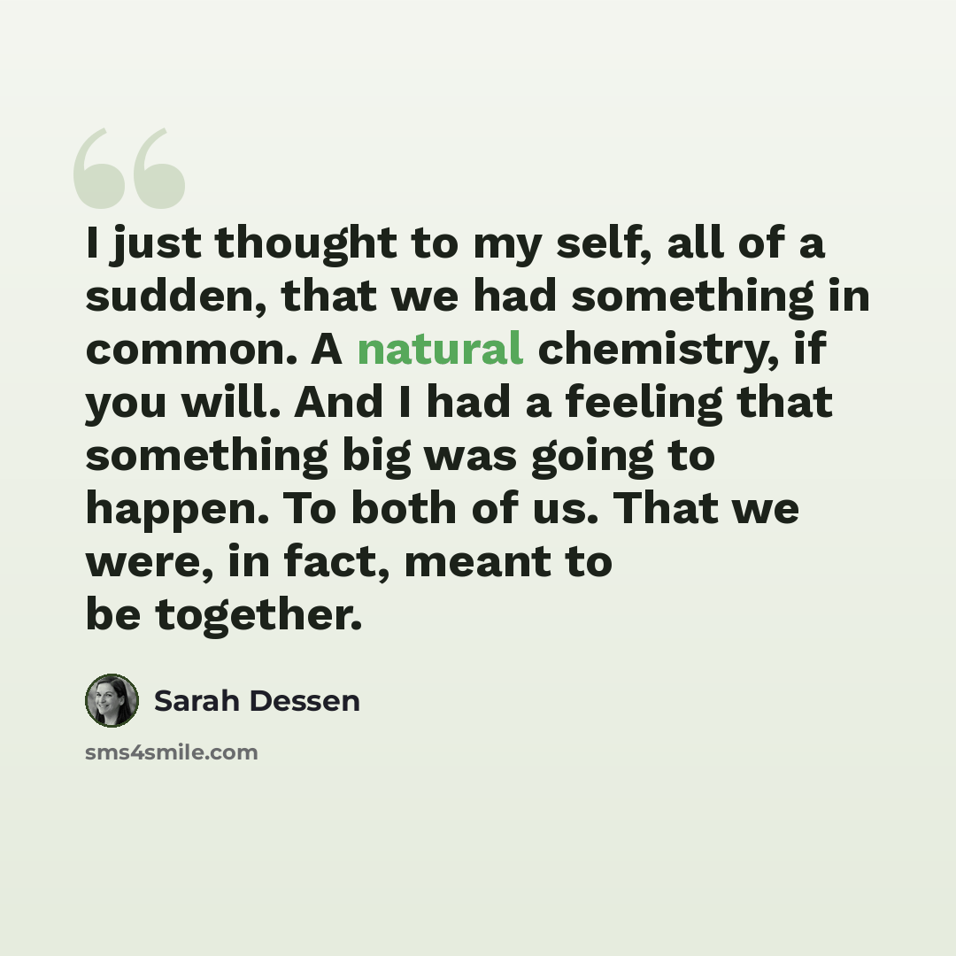 “I just thought to my self, all of a sudden, that we had something in common. A natural chemistry, if you will. And I had a feeling that something big was going to happen. To both of us. That we were, in fact, meant to be together.” quote by Sarah Dessen