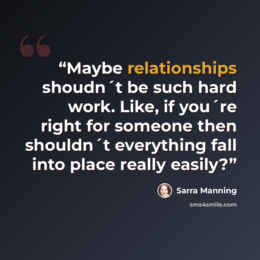 “Maybe relationships shoudn´t be such hard work. Like, if you´re right for someone then shouldn´t everything fall into place really easily?” quote by Sarra Manning