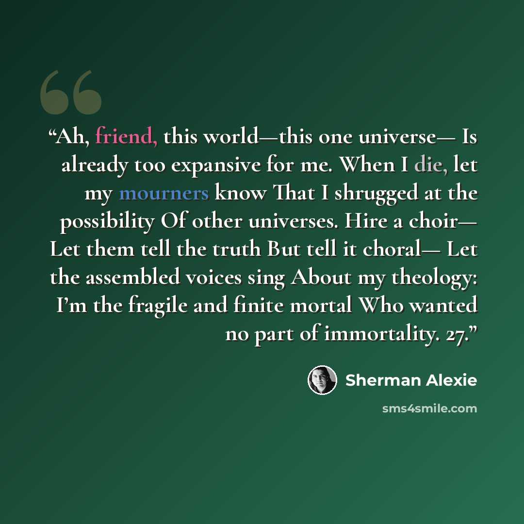 “Ah, friend, this world—this one universe— Is already too expansive for me. When I die, let my mourners know That I shrugged at the possibility Of other universes. Hire a choir— Let them tell the truth But tell it choral— Let the assembled voices sing About my theology: I’m the fragile and finite…” quote by Sherman Alexie