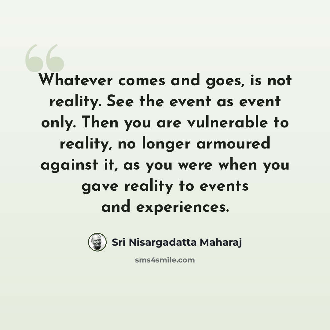 “Whatever comes and goes, is not reality. See the event as event only. Then you are vulnerable to reality, no longer armoured against it, as you were when you gave reality to events and experiences.” quote by Sri Nisargadatta Maharaj