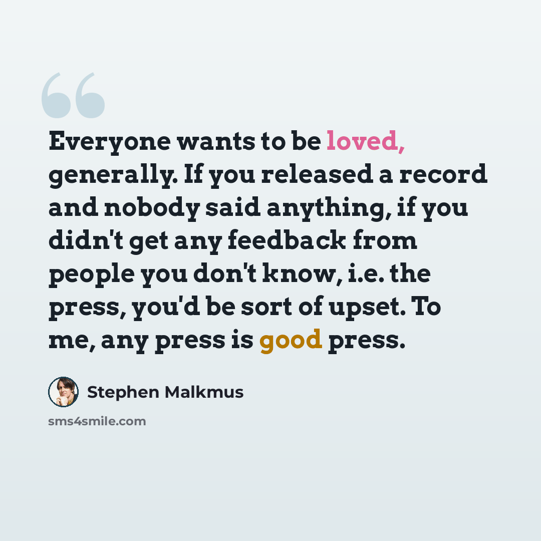 “Everyone wants to be loved, generally. If you released a record and nobody said anything, if you didn't get any feedback from people you don't know, i.e. the press, you'd be sort of upset. To me, any press is good press.” quote by Stephen Malkmus