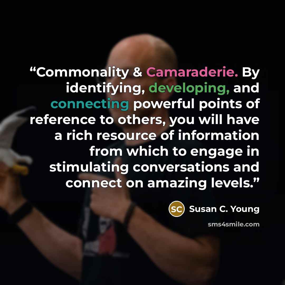 “Commonality & Camaraderie. By identifying, developing, and connecting powerful points of reference to others, you will have a rich resource of information from which to engage in stimulating conversations and connect on amazing levels.” quote by Susan C. Young