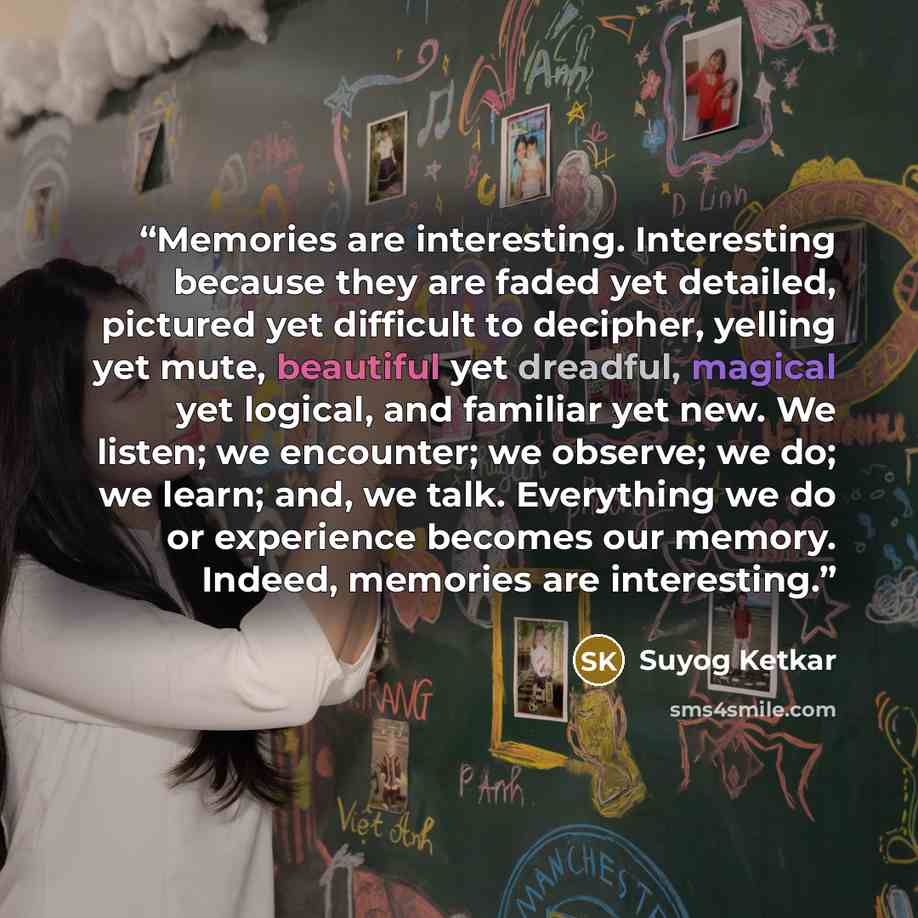 “Memories are interesting. Interesting because they are faded yet detailed, pictured yet difficult to decipher, yelling yet mute, beautiful yet dreadful, magical yet logical, and familiar yet new. We listen; we encounter; we observe; we do; we learn; and, we talk. Everything we do or experience…” quote by Suyog Ketkar