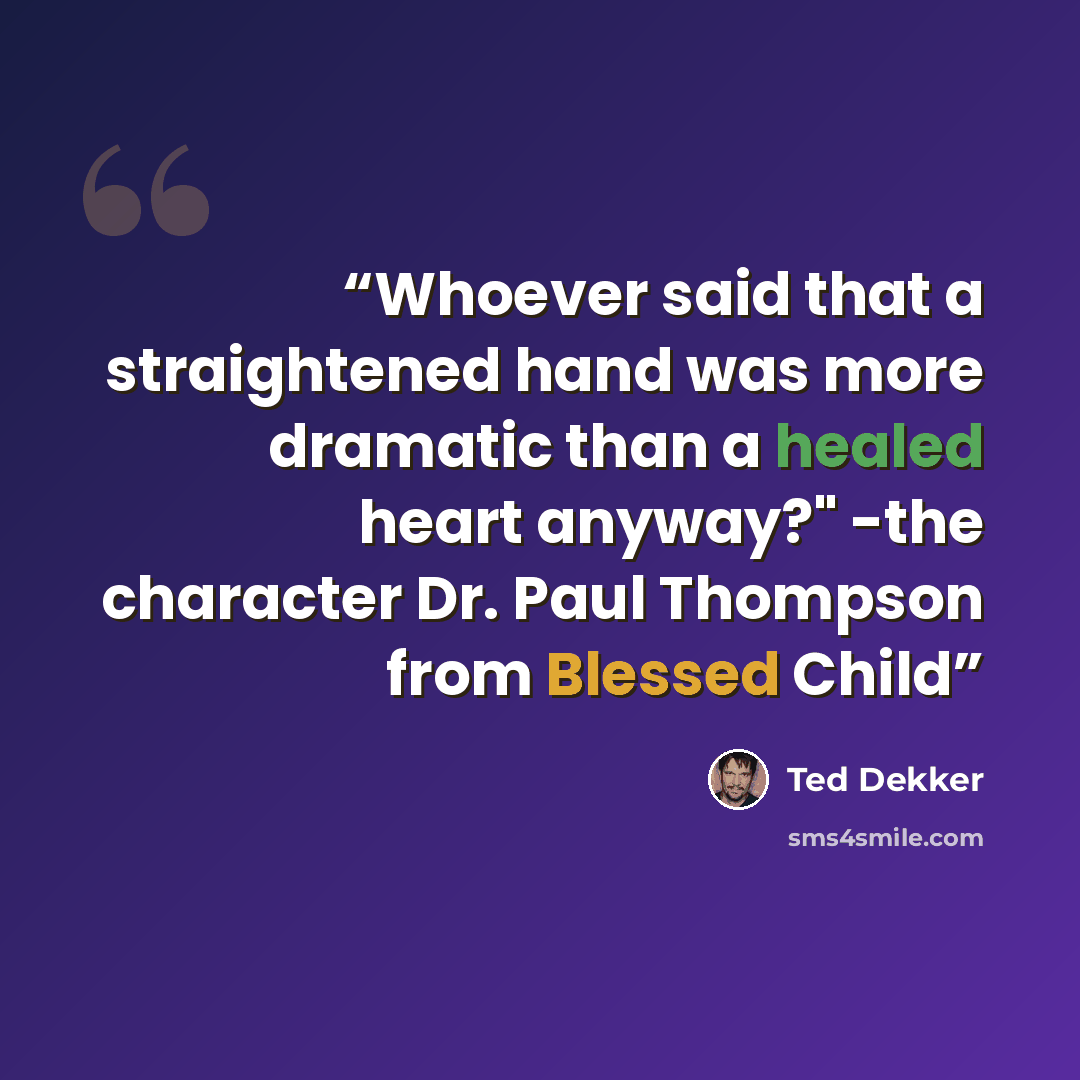 “Whoever said that a straightened hand was more dramatic than a healed heart anyway?" -the character Dr. Paul Thompson from Blessed Child” quote by Ted Dekker