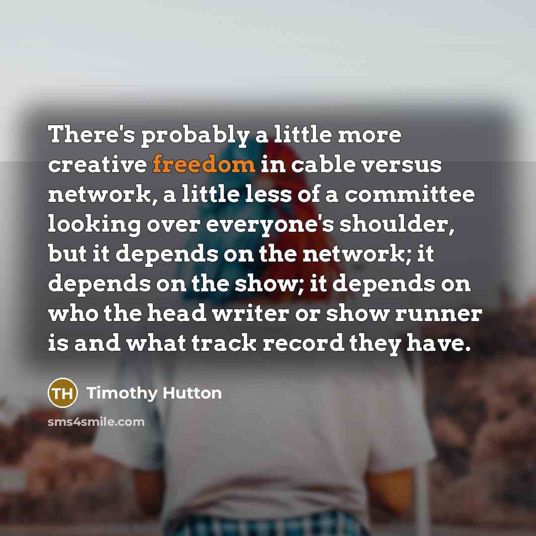 “There's probably a little more creative freedom in cable versus network, a little less of a committee looking over everyone's shoulder, but it depends on the network; it depends on the show; it depends on who the head writer or show runner is and what track record they have.” quote by Timothy Hutton