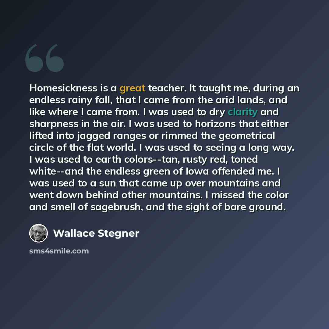 “Homesickness is a great teacher. It taught me, during an endless rainy fall, that I came from the arid lands, and like where I came from. I was used to dry clarity and sharpness in the air. I was used to horizons that either lifted into jagged ranges or rimmed the geometrical circle of the flat…” quote by Wallace Stegner