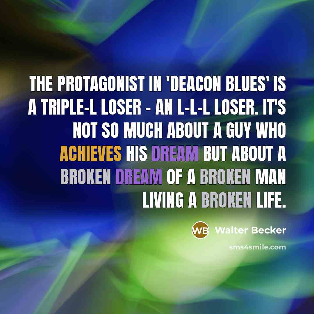 “The protagonist in 'Deacon Blues' is a triple-L loser - an L-L-L Loser. It's not so much about a guy who achieves his dream but about a broken dream of a broken man living a broken life.” quote by Walter Becker