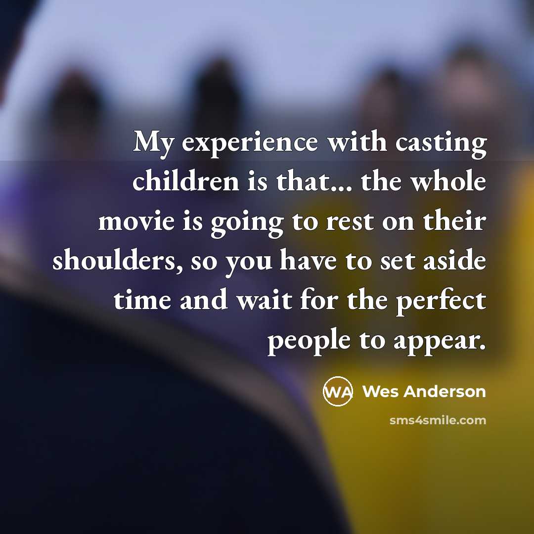“My experience with casting children is that... the whole movie is going to rest on their shoulders, so you have to set aside time and wait for the perfect people to appear.” quote by Wes Anderson