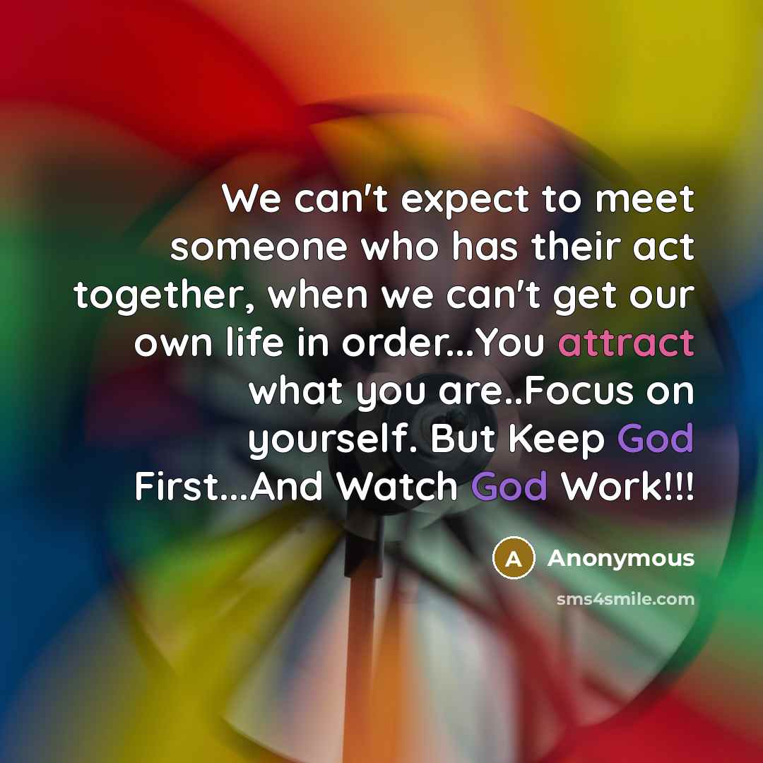 “We can't expect to meet someone who has their act together, when we can't get our own life in order...You attract what you are..Focus on yourself. But Keep God First...And Watch God Work!!!” quote by Anonymous