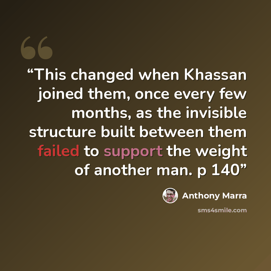 “This changed when Khassan joined them, once every few months, as the invisible structure built between them failed to support the weight of another man. p 140” quote by Anthony Marra