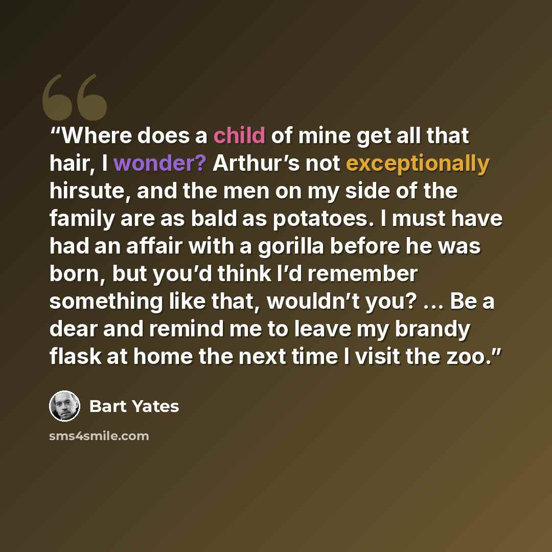 “Where does a child of mine get all that hair, I wonder? Arthur’s not exceptionally hirsute, and the men on my side of the family are as bald as potatoes. I must have had an affair with a gorilla before he was born, but you’d think I’d remember something like that, wouldn’t you? ... Be a dear and…” quote by Bart Yates