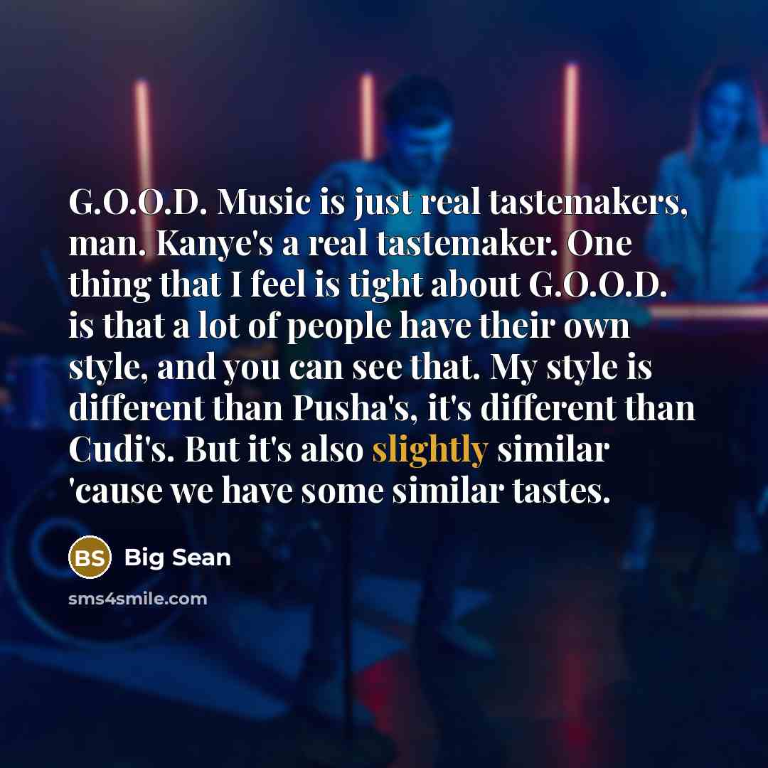 “G.O.O.D. Music is just real tastemakers, man. Kanye's a real tastemaker. One thing that I feel is tight about G.O.O.D. is that a lot of people have their own style, and you can see that. My style is different than Pusha's, it's different than Cudi's. But it's also slightly similar 'cause we have…” quote by Big Sean