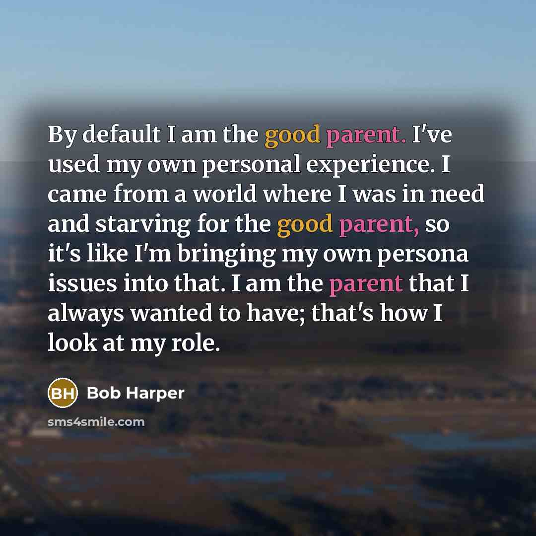 “By default I am the good parent. I've used my own personal experience. I came from a world where I was in need and starving for the good parent, so it's like I'm bringing my own persona issues into that. I am the parent that I always wanted to have; that's how I look at my role.” quote by Bob Harper