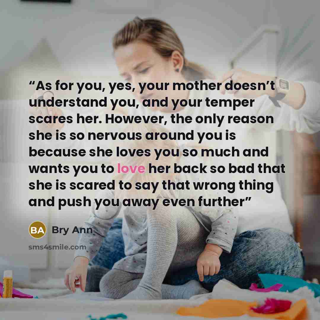 “As for you, yes, your mother doesn’t understand you, and your temper scares her. However, the only reason she is so nervous around you is because she loves you so much and wants you to love her back so bad that she is scared to say that wrong thing and push you away even further” quote by Bry Ann