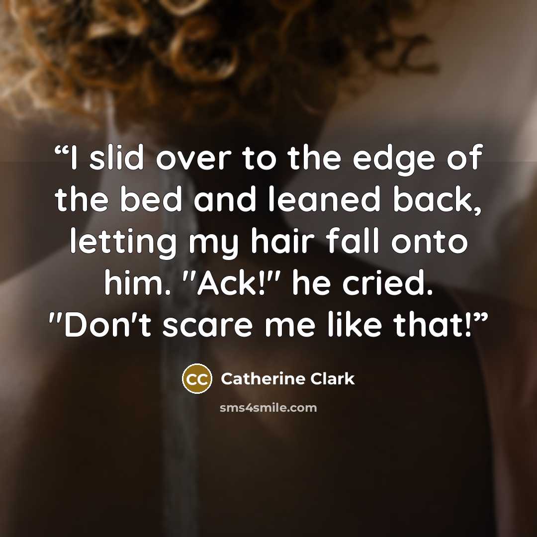 “I slid over to the edge of the bed and leaned back, letting my hair fall onto him. "Ack!" he cried. "Don't scare me like that!” quote by Catherine Clark