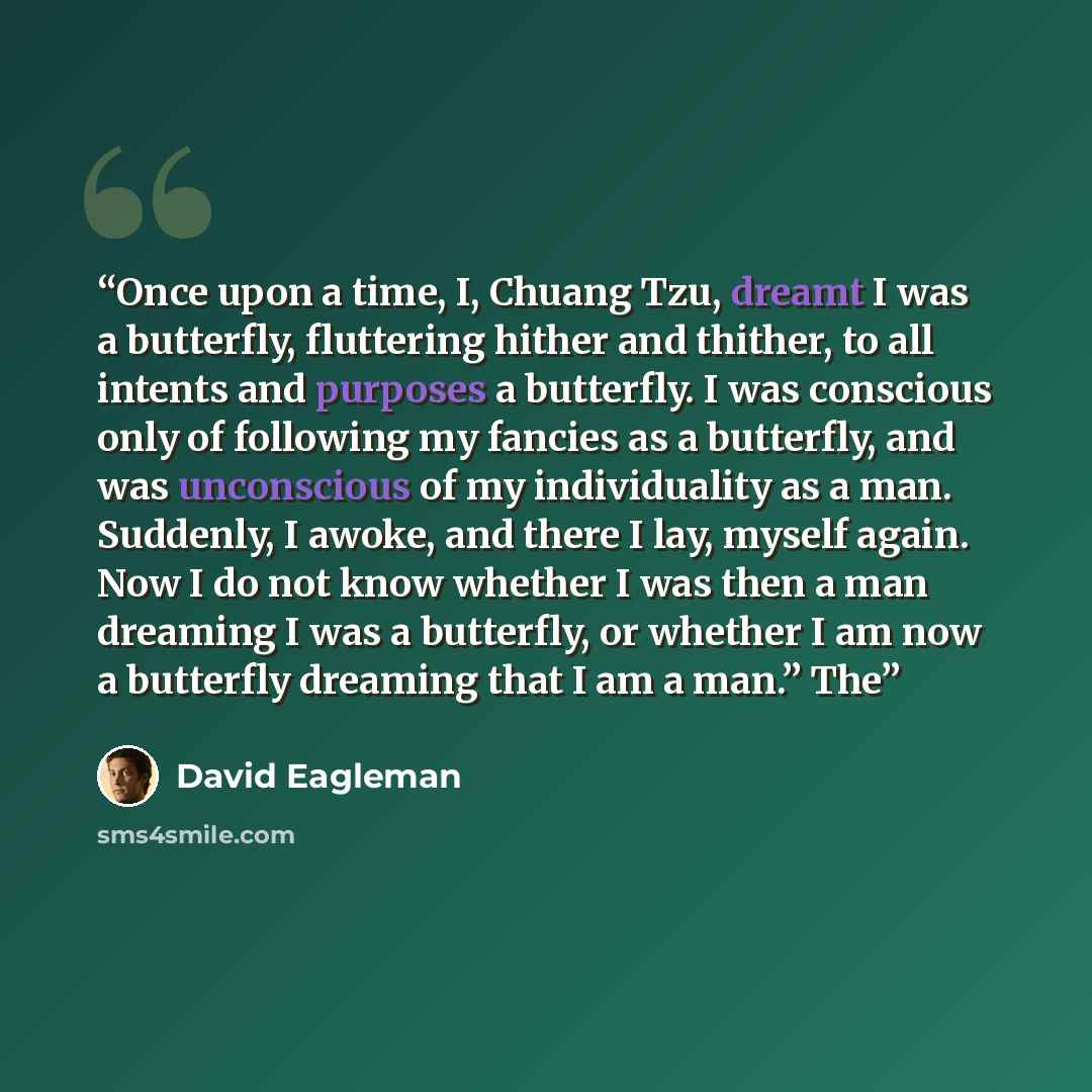 “Once upon a time, I, Chuang Tzu, dreamt I was a butterfly, fluttering hither and thither, to all intents and purposes a butterfly. I was conscious only of following my fancies as a butterfly, and was unconscious of my individuality as a man. Suddenly, I awoke, and there I lay, myself again. Now I…” quote by David Eagleman