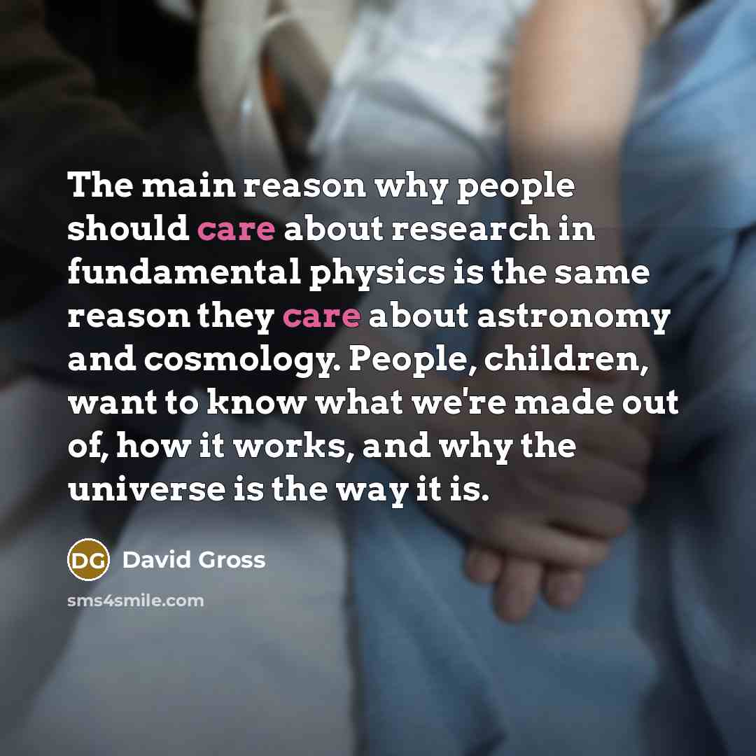 “The main reason why people should care about research in fundamental physics is the same reason they care about astronomy and cosmology. People, children, want to know what we're made out of, how it works, and why the universe is the way it is.” quote by David Gross